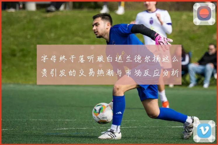 字母终于落听狼白送兰德尔杨这么贵引发的交易热潮与市场反应分析