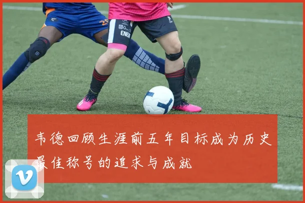 韦德回顾生涯前五年目标成为历史最佳称号的追求与成就