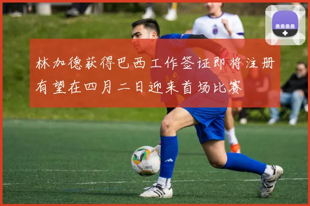 林加德获得巴西工作签证即将注册有望在四月二日迎来首场比赛