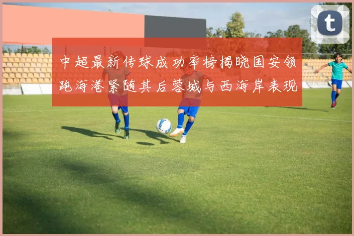 中超最新传球成功率榜揭晓国安领跑海港紧随其后蓉城与西海岸表现不俗