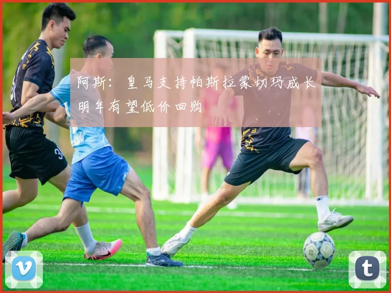 阿斯：皇马支持帕斯拉蒙切玛成长明年有望低价回购