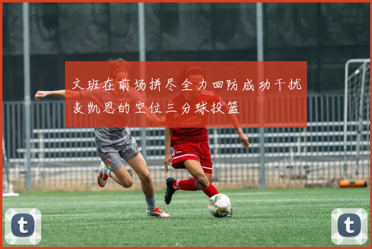 文班在前场拼尽全力回防成功干扰麦凯恩的空位三分球投篮