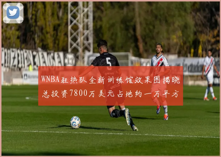 WNBA狂热队全新训练馆效果图揭晓总投资7800万美元占地约一万平方米