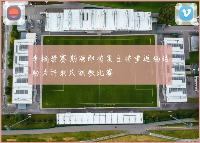 李楠禁赛期满即将复出将重返场边助力许利民执教比赛