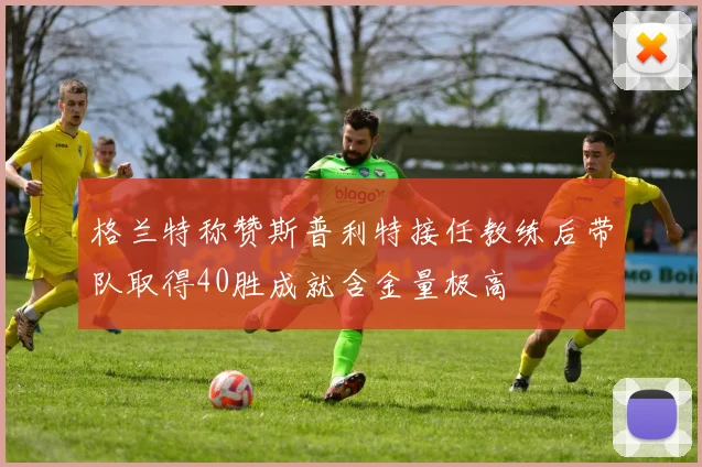 格兰特称赞斯普利特接任教练后带队取得40胜成就含金量极高