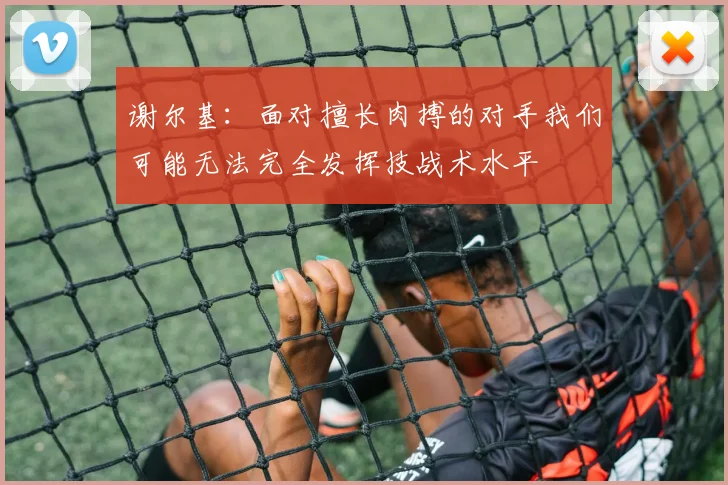 谢尔基：面对擅长肉搏的对手我们可能无法完全发挥技战术水平