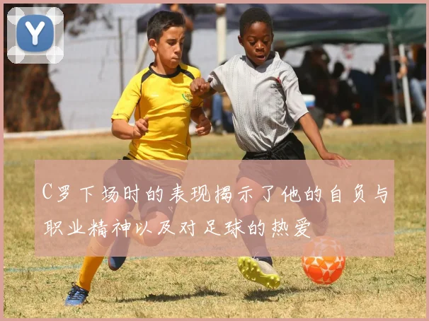 C罗下场时的表现揭示了他的自负与职业精神以及对足球的热爱