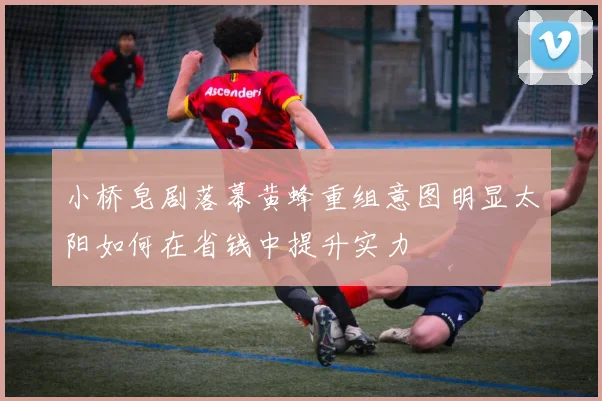 小桥皂剧落幕黄蜂重组意图明显太阳如何在省钱中提升实力