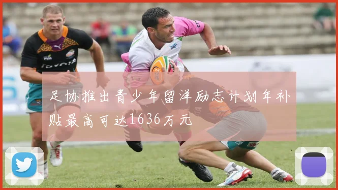 足协推出青少年留洋励志计划年补贴最高可达1636万元