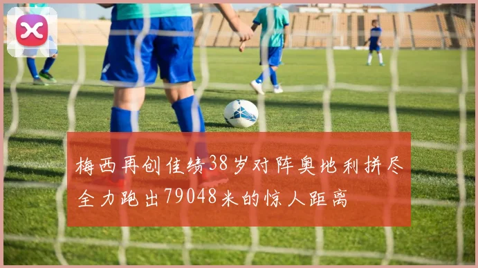 梅西再创佳绩38岁对阵奥地利拼尽全力跑出79048米的惊人距离