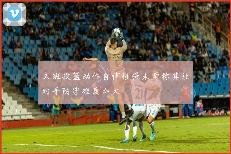 文班投篮动作自律性强米奇称其让对手防守难度加大
