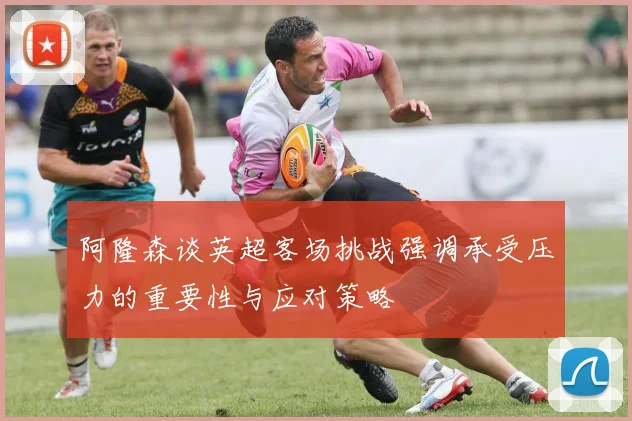 阿隆森谈英超客场挑战强调承受压力的重要性与应对策略