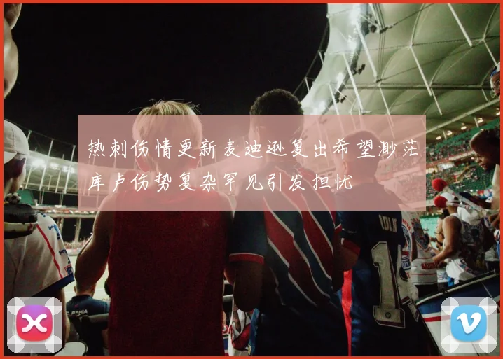 热刺伤情更新麦迪逊复出希望渺茫库卢伤势复杂罕见引发担忧