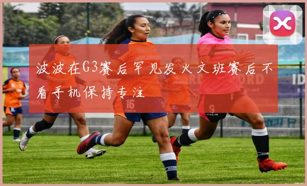 波波在G3赛后罕见发火文班赛后不看手机保持专注