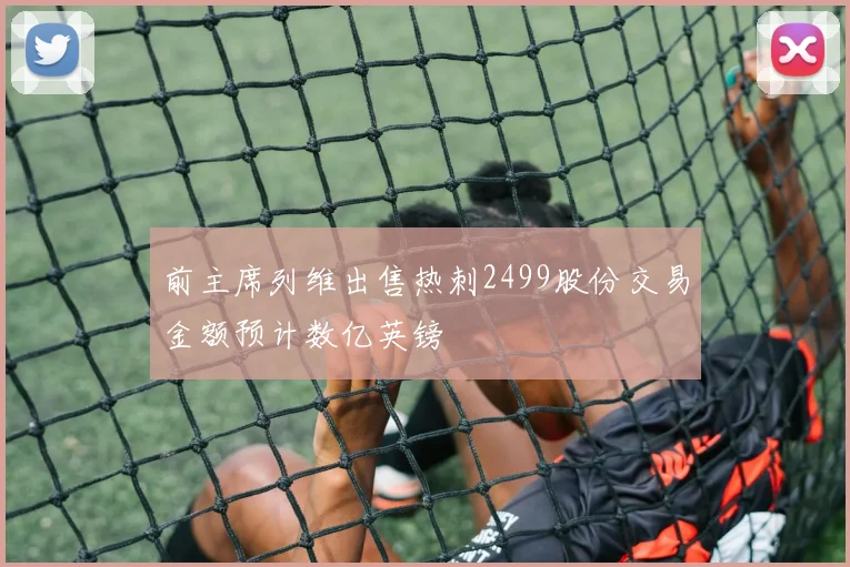 前主席列维出售热刺2499股份交易金额预计数亿英镑
