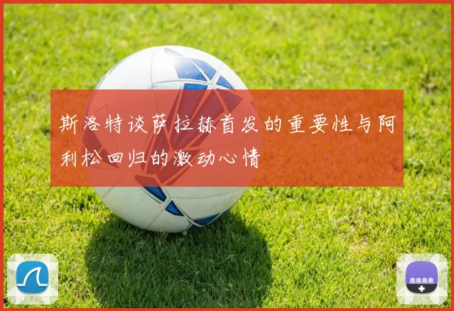 斯洛特谈萨拉赫首发的重要性与阿利松回归的激动心情