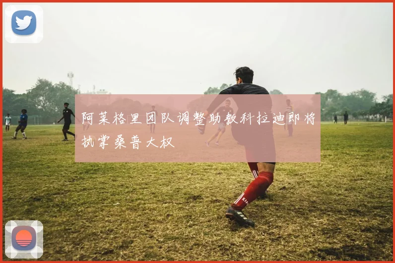 阿莱格里团队调整助教科拉迪即将执掌桑普大权
