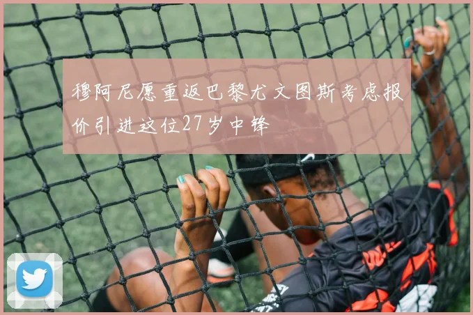 穆阿尼愿重返巴黎尤文图斯考虑报价引进这位27岁中锋