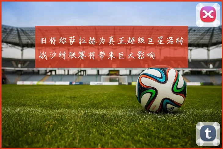 旧将称萨拉赫为真正超级巨星若转战沙特联赛将带来巨大影响