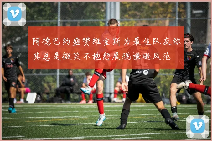 阿德巴约盛赞维金斯为最佳队友称其总是微笑不抱怨展现谦逊风范