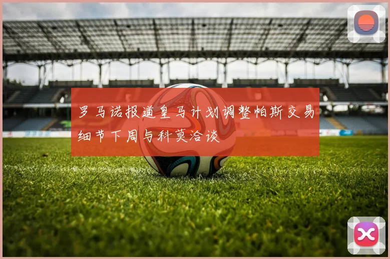 罗马诺报道皇马计划调整帕斯交易细节下周与科莫洽谈