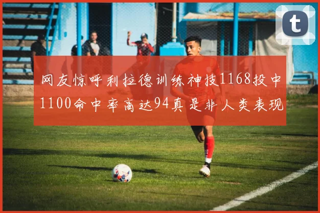网友惊呼利拉德训练神技1168投中1100命中率高达94真是非人类表现